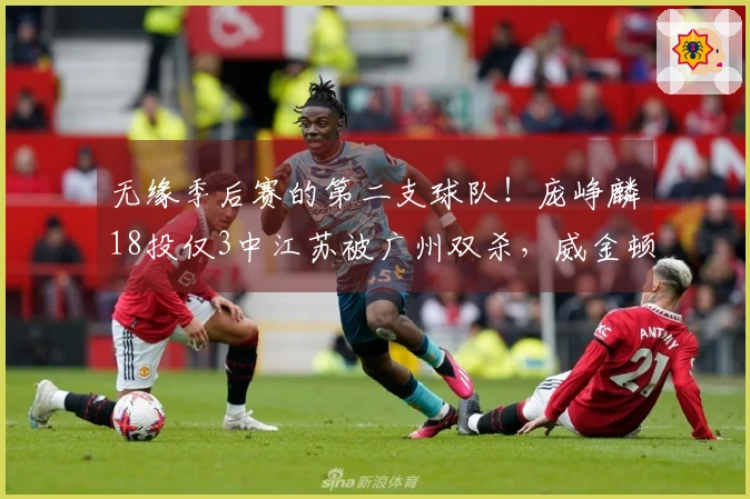 无缘季后赛的第二支球队！庞峥麟18投仅3中江苏被广州双杀，威金顿贡献37分8篮板6助攻