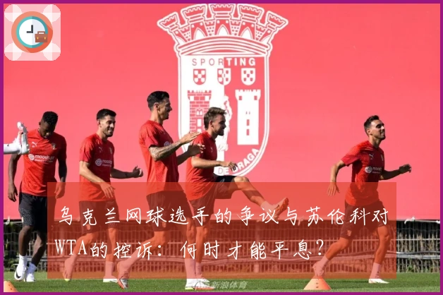 乌克兰网球选手的争议与苏伦科对WTA的控诉：何时才能平息？