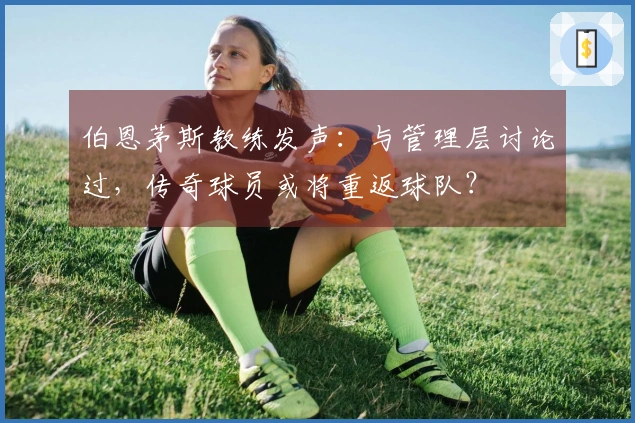 伯恩茅斯教练发声：与管理层讨论过，传奇球员或将重返球队？