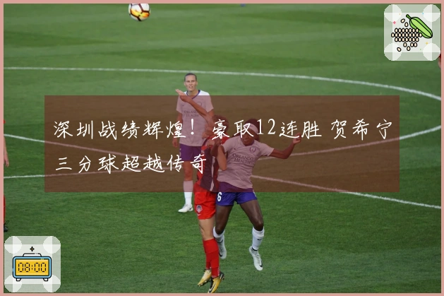 深圳战绩辉煌！豪取12连胜 贺希宁三分球超越传奇