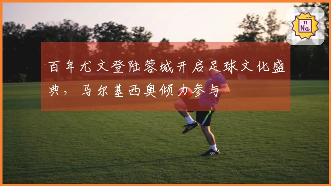 百年尤文登陆蓉城开启足球文化盛典，马尔基西奥倾力参与