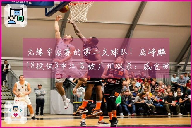 无缘季后赛的第二支球队！庞峥麟18投仅3中江苏被广州双杀，威金顿贡献37分8篮板6助攻