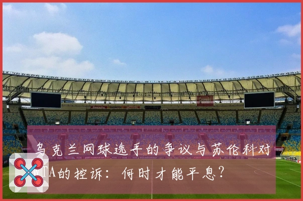 乌克兰网球选手的争议与苏伦科对WTA的控诉：何时才能平息？