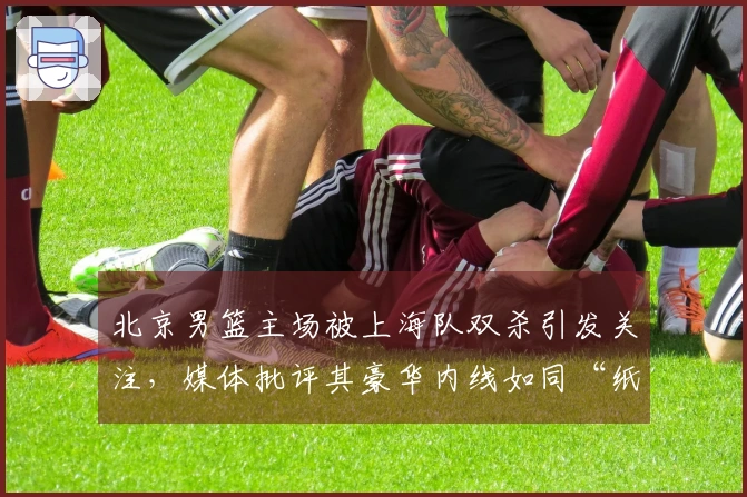 北京男篮主场被上海队双杀引发关注，媒体批评其豪华内线如同“纸老虎”