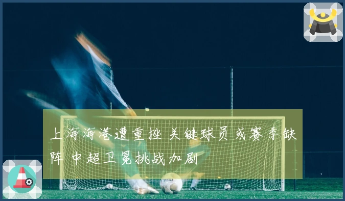 上海海港遭重挫 关键球员或赛季缺阵 中超卫冕挑战加剧