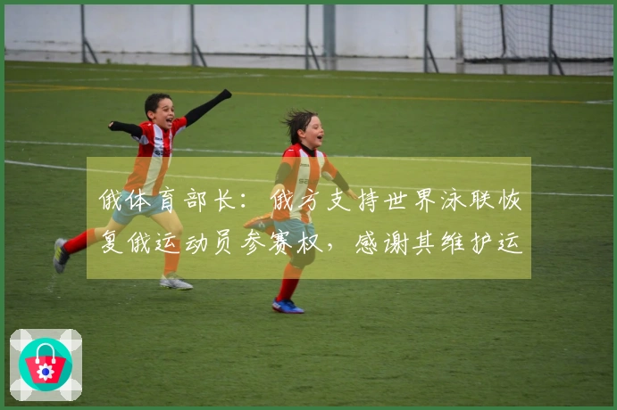 俄体育部长：俄方支持世界泳联恢复俄运动员参赛权，感谢其维护运动员权益