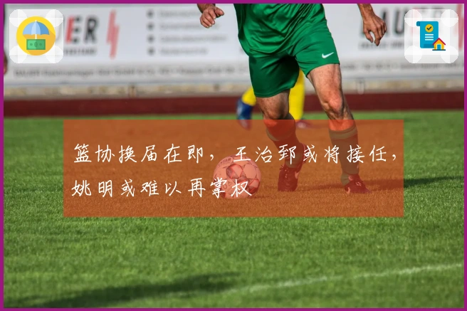 篮协换届在即，王治郅或将接任，姚明或难以再掌权