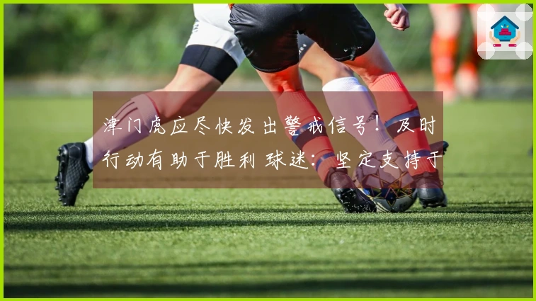 津门虎应尽快发出警戒信号！及时行动有助于胜利 球迷：坚定支持于根伟