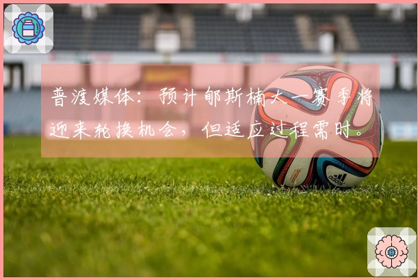 普渡媒体：预计郇斯楠大一赛季将迎来轮换机会，但适应过程需时。