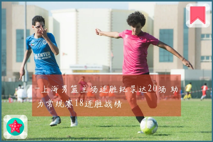 -上海男篮主场连胜纪录达20场 助力常规赛18连胜战绩