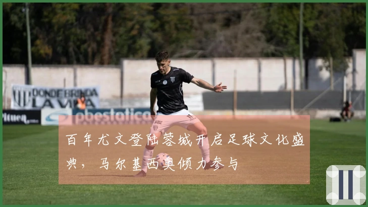 百年尤文登陆蓉城开启足球文化盛典，马尔基西奥倾力参与