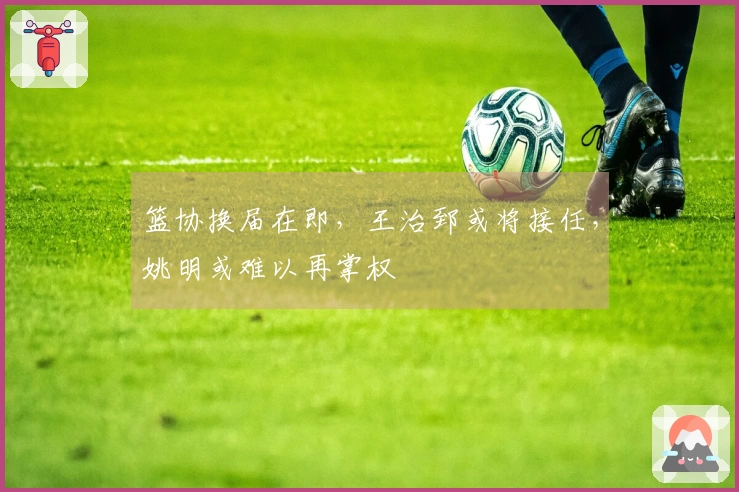 篮协换届在即，王治郅或将接任，姚明或难以再掌权