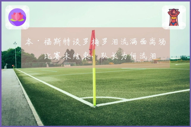 本·福斯特谈罗梅罗泪流满面离场：比赛未结束，队长为何流泪